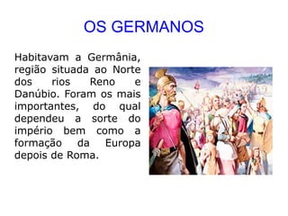 OS GERMANOS
Habitavam a Germânia,
região situada ao Norte
dos    rios    Reno   e
Danúbio. Foram os mais
importantes, do qual
dependeu a sorte do
império bem como a
formação    da   Europa
depois de Roma.
 