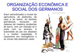 ORGANIZAÇÃO ECONÔMICA E
    SOCIAL DOS GERMANOS
Eram seminômades e viviam da
agricultura, do pastoreio, da
caça e do botim. As famílias
germânicas     moravam     em
cabanas de madeira recobertas
de barro, com um cômodo só e
junto com os animais. A
autoridade do pai era absoluta
e a mulher respeitada. O
casamento era monogâmico e
as viúvas não poderiam casar.
 