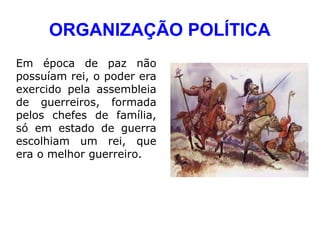 ORGANIZAÇÃO POLÍTICA
Em época de paz não
possuíam rei, o poder era
exercido pela assembleia
de guerreiros, formada
pelos chefes de família,
só em estado de guerra
escolhiam um rei, que
era o melhor guerreiro.
 