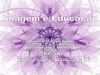 Imagem e Educação  Cibélle de Aguiar Garcia Especialização em Tutoria em EAD UFOP - 2009 Disciplina: Tecnologia e Comunicação na EAD 