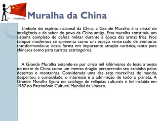 Muralha da China
   Símbolo do espírito nacional da China, a Grande Muralha é o cristal de
inteligência e de saber do povo da China antiga. Esta muralha constituiu um
sistema completo de defesa militar durante a época das armas frias. Nos
tempos modernos se apresenta como um espaço remarcado de aventuras
transformando-se desta forma em importante atração turística, tanto para
chineses como para turistas estrangeiros.


  A Grande Muralha extende-se por cinco mil kilômetros de leste a oeste
no norte da China como um imenso dragão percorrendo seu caminho pelos
desertos e montanhas. Considerada uma das sete maravilhas do mundo,
despertou a curiosidade, o interesse e a admiração de todo o planeta. A
Grande Muralha figura no catálogo de relíquias culturais e foi incluída em
1987 no Patrimônio Cultural Mundial da Unesco.
 