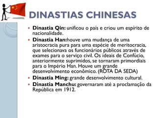 DINASTIAS CHINESAS
 Dinastia Qin: unificou o país e criou um espírito de
  nacionalidade.
 Dinastia Han:houve uma mudança de uma
  aristocracia pura para uma espécie de meritocracia,
  que selecionava os funcionários públicos através de
  exames para o serviço civil. Os ideais de Confúcio,
  anteriormente suprimidos, se tornaram primordiais
  para o Império Han. Houve um grande
  desenvolvimento econômico. (ROTA DA SEDA)
 Dinastia Ming: grande desenvolvimento cultural.
 Dinastia Manchu: governaram até a proclamação da
  República em 1912.
 