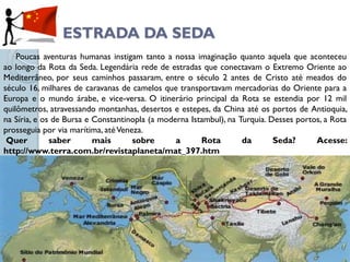 ESTRADA DA SEDA
    Poucas aventuras humanas instigam tanto a nossa imaginação quanto aquela que aconteceu
ao longo da Rota da Seda. Legendária rede de estradas que conectavam o Extremo Oriente ao
Mediterrâneo, por seus caminhos passaram, entre o século 2 antes de Cristo até meados do
século 16, milhares de caravanas de camelos que transportavam mercadorias do Oriente para a
Europa e o mundo árabe, e vice-versa. O itinerário principal da Rota se estendia por 12 mil
quilômetros, atravessando montanhas, desertos e estepes, da China até os portos de Antioquia,
na Síria, e os de Bursa e Constantinopla (a moderna Istambul), na Turquia. Desses portos, a Rota
prosseguia por via marítima, até Veneza.
 Quer         saber       mais       sobre      a      Rota        da       Seda?      Acesse:
http://www.terra.com.br/revistaplaneta/mat_397.htm
 