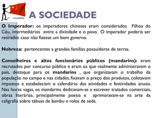 A SOCIEDADE
O Imperador: os imperadores chineses eram considerados Filhos do
Céu, intermediários entre a divindade e o povo. O imperador poderia ser
retirados caso não fizesse um bom governo.

Nobreza: pertencentes a grandes famílias possuidoras de terras.

Conselheiros e altos funcionários públicos (mandarins): eram
recrutados por concurso público e eram os que realmente administravam o
país, destaque para os mandarins , que organizavam o trabalho da
população no campo e nas cidades, fixavam o preço dos produtos, coletavam
impostos e estabeleciam o calendário das atividades e festividades anuais.
Nas horas vagas, os mandarins dedicavam-se a escrever tratados comerciais,
obras literárias, principalmente poesia e aprimoravam-se na arte da
caligrafia sobre tábuas de bambu e rolos de seda.
 