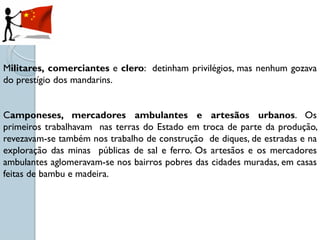 Militares, comerciantes e clero: detinham privilégios, mas nenhum gozava
do prestígio dos mandarins.


Camponeses, mercadores ambulantes e artesãos urbanos. Os
primeiros trabalhavam nas terras do Estado em troca de parte da produção,
revezavam-se também nos trabalho de construção de diques, de estradas e na
exploração das minas públicas de sal e ferro. Os artesãos e os mercadores
ambulantes aglomeravam-se nos bairros pobres das cidades muradas, em casas
feitas de bambu e madeira.
 