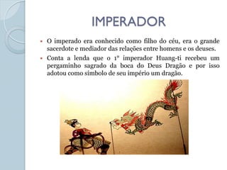 IMPERADOR
   O imperado era conhecido como filho do céu, era o grande
    sacerdote e mediador das relações entre homens e os deuses.
   Conta a lenda que o 1° imperador Huang-ti recebeu um
    pergaminho sagrado da boca do Deus Dragão e por isso
    adotou como símbolo de seu império um dragão.
 