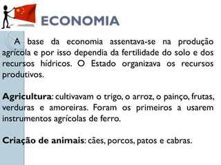 ECONOMIA
   A base da economia assentava-se na produção
agrícola e por isso dependia da fertilidade do solo e dos
recursos hídricos. O Estado organizava os recursos
produtivos.

Agricultura: cultivavam o trigo, o arroz, o painço, frutas,
verduras e amoreiras. Foram os primeiros a usarem
instrumentos agrícolas de ferro.

Criação de animais: cães, porcos, patos e cabras.
 