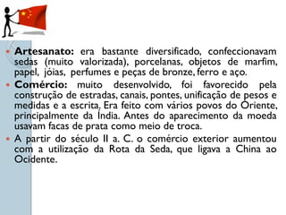  Artesanato: era bastante diversificado, confeccionavam
  sedas (muito valorizada), porcelanas, objetos de marfim,
  papel, jóias, perfumes e peças de bronze, ferro e aço.
 Comércio: muito desenvolvido, foi favorecido pela
  construção de estradas, canais, pontes, unificação de pesos e
  medidas e a escrita. Era feito com vários povos do Oriente,
  principalmente da Índia. Antes do aparecimento da moeda
  usavam facas de prata como meio de troca.
 A partir do século II a. C. o comércio exterior aumentou
  com a utilização da Rota da Seda, que ligava a China ao
  Ocidente.
 