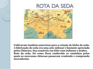 ROTA DA SEDA




Cultivavam também amoreiras para a criação de bicho da seda.
A fabricação de seda era uma arte milenar e bastante apreciada
pelos Chineses. Seu comércio era feito com indianos e árabes.
Rota da seda, foi como ficou conhecido os caminhos pelos
quais as caravanas chinesas passavam vendendo e comprando
mercadorias.
 