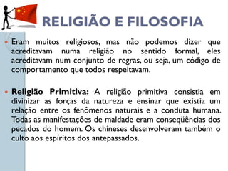 RELIGIÃO E FILOSOFIA
   Eram muitos religiosos, mas não podemos dizer que
    acreditavam numa religião no sentido formal, eles
    acreditavam num conjunto de regras, ou seja, um código de
    comportamento que todos respeitavam.

   Religião Primitiva: A religião primitiva consistia em
    divinizar as forças da natureza e ensinar que existia um
    relação entre os fenômenos naturais e a conduta humana.
    Todas as manifestações de maldade eram conseqüências dos
    pecados do homem. Os chineses desenvolveram também o
    culto aos espíritos dos antepassados.
 