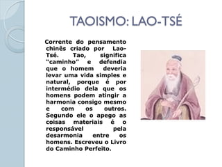 TAOISMO: LAO-TSÉ
Corrente do pensamento
chinês criado por    Lao-
Tsé.    Tao,    significa
“caminho” e defendia
que o homem      deveria
levar uma vida simples e
natural, porque é por
intermédio dela que os
homens podem atingir a
harmonia consigo mesmo
e    com    os    outros.
Segundo ele o apego as
coisas materiais é o
responsável          pela
desarmonia    entre    os
homens. Escreveu o Livro
do Caminho Perfeito.
 