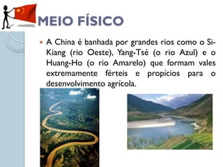 MEIO FÍSICO
   A China é banhada por grandes rios como o Si-
    Kiang (rio Oeste), Yang-Tsé (o rio Azul) e o
    Huang-Ho (o rio Amarelo) que formam vales
    extremamente férteis e propícios para o
    desenvolvimento agrícola.
 