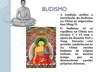 BUDISMO
       A tradição atribui a
        introdução do budismo
        na China ao imperador
        han Ming-Ti.
       O    budismo    só   se
        espalhou na China nos
        séculos V e VI com o
        apoio da dinastia Wei e
        Tang.   Durante    este
        período estabelecem-se
        na     China    escolas
        budistas de origem
        indiana    ao   mesmo
        tempo       que      se
        desenvolvem     escolas
        próprias chinesas.
 