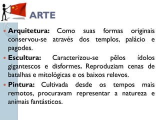 ARTE
 Arquitetura: Como suas formas originais
  conservou-se através dos templos, palácio e
  pagodes.
 Escultura:      Caracterizou-se     pêlos   ídolos
  gigantescos e disformes. Reproduziam cenas de
  batalhas e mitológicas e os baixos relevos.
 Pintura: Cultivada desde os tempos mais
  remotos, procuravam representar a natureza e
  animais fantásticos.
 