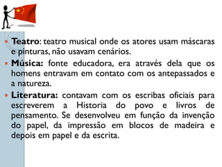  Teatro: teatro musical onde os atores usam máscaras
  e pinturas, não usavam cenários.
 Música: fonte educadora, era através dela que os
  homens entravam em contato com os antepassados e
  a natureza.
 Literatura: contavam com os escribas oficiais para
  escreverem a Historia do povo e livros de
  pensamento. Se desenvolveu em função da invenção
  do papel, da impressão em blocos de madeira e
  depois em papel e da escrita.
 