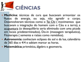 CIÊNCIAS
 Medicina: técnicas de cura que buscavam armonizar os
  fluxos de energia, ou seja, não agredir o corpo.
  Desenvolveram técnicas como o Tai Chi ( movimentos que
  buscavam a integração do homem com o Céu e a terra), a
  acupuntura (o desequilíbrio seria eliminado com uma picada
  em locais predeterminados), Do-in (massagem terapêutica),
  Fitoterapia ( semente e raízes como remédios).
 Astronomia: conheciam eclipses do sol e da lua, calendário
  de 365 dias e 4/4 e sabiam marcar as horas.
 Matemática: aritmética, álgebra e geometria.
 