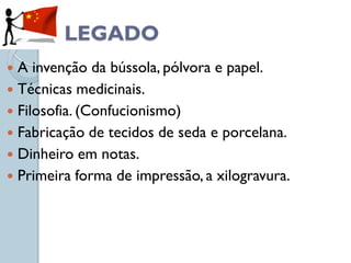LEGADO
 A invenção da bússola, pólvora e papel.
 Técnicas medicinais.
 Filosofia. (Confucionismo)
 Fabricação de tecidos de seda e porcelana.
 Dinheiro em notas.
 Primeira forma de impressão, a xilogravura.
 
