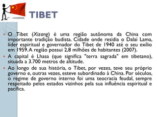 TIBET
 O Tibet (Xizang) é uma região autônoma da China com
  importante tradição budista. Cidade onde residia o Dalai Lama,
  líder espiritual e governador do Tibet de 1940 até o seu exílio
  em 1959. A região possui 2,8 milhões de habitantes (2007).
 A capital é Lhasa (que significa "terra sagrada" em tibetano),
  situada a 3.700 metros de altitude.
 Ao longo de sua história, o Tibet, por vezes, teve seu próprio
  governo e, outras vezes, esteve subordinado à China. Por séculos,
  o regime de governo interno foi uma teocracia feudal, sempre
  respeitado pelos estados vizinhos pela sua influência espiritual e
  pacífica.
 