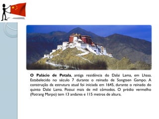 O Palácio de Potala, antiga residência do Dalai Lama, em Lhasa.
Estabelecido no século 7 durante o reinado de Songtsen Gampo. A
construção da estrutura atual foi iniciada em 1645, durante o reinado do
quinto Dalai Lama. Possui mais de mil cômodos. O prédio vermelho
(Potrang Marpo) tem 13 andares e 115 metros de altura.
 