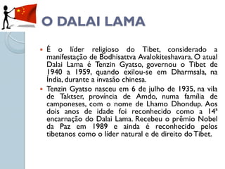 O DALAI LAMA
 É o líder religioso do Tibet, considerado a
  manifestação de Bodhisattva Avalokiteshavara. O atual
  Dalai Lama é Tenzin Gyatso, governou o Tibet de
  1940 a 1959, quando exilou-se em Dharmsala, na
  Índia, durante a invasão chinesa.
 Tenzin Gyatso nasceu em 6 de julho de 1935, na vila
  de Taktser, província de Amdo, numa família de
  camponeses, com o nome de Lhamo Dhondup. Aos
  dois anos de idade foi reconhecido como a 14ª
  encarnação do Dalai Lama. Recebeu o prêmio Nobel
  da Paz em 1989 e ainda é reconhecido pelos
  tibetanos como o líder natural e de direito do Tibet.
 