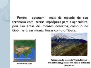 Porém possuem mais da metade de seu
território com terras impróprias para a agricultura,
pois são áreas de imensos desertos, como o de
Góbi e áreas montanhosas como o Tibete.




                         Paisagem do leste do Tibet. Relevo
   DESERTO DE GOBI
                        montanhoso, picos com neve e estradas
                                     tortuosas.
 