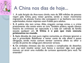 A China nos dias de hoje...
   1. A cada feriado do Ano-novo chinês, mais de 300 milhões de pessoas
    viajam pela China, para visitar parente, sendo o maior movimento
    migratório do planeta. Como não conseguem ir ao banheiro nos trens
    superlotados, muitos viajantes usam fraldas para adultos.
   2. A polícia não tem armas. Aliás, ninguém carrega armas, e o crime
    praticamente não existe entre os civis. Também pudera, aquela clássica
    história do criminoso ser executado e a bala ser cobrada da família
    assusta qualquer um. A China é o país que mais executa
    prisioneiros no mundo.
   3. Após décadas do mais puro regime comunista, os chineses ignoram o
    que é privacidade. Bisbilhotar e tomar conta da vida alheia é quase
    obrigação, sendo muito comum xeretar conversa alheia ou olhar o
    cartão de ponto do colega para denunciar atrasos.
   4. Os símbolos chineses são tão ornados e complicados de desenhar,
    que se você resolve sentar num banco e escrever algo num papel
    comum, vai atrair uma multidão de curiosos apontando para você. Vai
    entender?
 