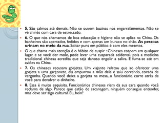    5. São calmos até demais. Não se ouvem buzinas nos engarrafamentos. Não se
    vê chinês com cara de estressado.
   6. O que nós chamamos de boa educação e higiene não se aplica na China. Os
    banheiros são apertados, fedidos e com apenas um buraco no chão. As pessoas
    urinam no meio da rua. Soltar puns em público é com eles mesmos.
   O que chama mais atenção é o hábito de cuspir : Chineses cospem em qualquer
    lugar, e se você der mole, pode levar uma cusparada acidental, pois a medicina
    tradicional chinesa acredita que seja danoso engolir a saliva. E fuma-se até em
    aviões na China.
   7. Os chineses recusam gorjetas. Um viajante relatou que ao oferecer uma
    gorjeta a uma garçonete, ela empurrou a mão dele e saiu correndo, corada de
    vergonha. Quando você deixa a gorjeta na mesa, o funcionário corre atrás de
    você para devolver o dinheiro.
   8. Essa é muito esquisita. Funcionários chineses riem da sua cara quando você
    reclama de algo. Parece que estão de sacanagem, ninguém consegue entender,
    mas deve ser algo cultural. Eu, hein?
 