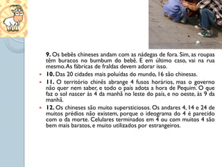 9. Os bebês chineses andam com as nádegas de fora. Sim, as roupas
    têm buracos no bumbum do bebê. E em último caso, vai na rua
    mesmo. As fábricas de fraldas devem adorar isso.
   10. Das 20 cidades mais poluídas do mundo, 16 são chinesas.
   11. O território chinês abrange 4 fusos horários, mas o governo
    não quer nem saber, e todo o país adota a hora de Pequim. O que
    faz o sol nascer às 4 da manhã no leste do país, e no oeste, às 9 da
    manhã.
   12. Os chineses são muito supersticiosos. Os andares 4, 14 e 24 de
    muitos prédios não existem, porque o ideograma do 4 é parecido
    com o da morte. Celulares terminados em 4 ou com muitos 4 são
    bem mais baratos, e muito utilizados por estrangeiros.
 