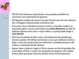    13. Os lamas tibetanos estão desde o ano passado, proibidos de
    ressuscitar sem autorização do governo
   14. Segundo tradição do interior do país, homens que morrem solteiros
    têm a linhagem comprometida na próxima vida.
   Para evitar isto, os familiares tentam arrumar o chamado minghun, ou
    casamento após a morte, enterrando uma noiva-fantasma ao lado do
    solteirão. Quanto mais nova a moça, melhor, e o preço pode chegar a
    US$ 2000,00.
   15. Fruto da política do filho único e da preferência das famílias por
    homens, existem 18 milhões de homens a mais que mulheres na China.
    Saber o sexo da criança antes do nascimento é proibido, porque se for
    mulher, o casal pode decidir abortar.
   Apesar disto, o aborto é legal na China, mesmo no final da gravidez. Por
    conta disto, a China é o país mais avançado em pesquisas com células-
    tronco, além que quase nenhuma chinesa tomar anticoncepcional.
 