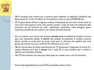    16. A inovação mais recente que o governo quer implantar na legislação trabalhista são
    férias anuais de 15 dias. O salário de um operário é mais ou menos R$ 80,00/mês.
   17. A gastronomia chinesa é, digamos, exótica. O banquete do ano-novo chinês entre os
    mais ricos inclui iguarias como ovos podres cozidos e sopa de ninho de andorinha. Nas
    províncias do sul, come-se de tudo : gafanhotos, escorpiões, ratos selvagens, gatos,
    cachorros, estrelas-do-mar, cobras e até casulos de bicho-da-seda.


   Ah, e se estiver numa mesa com chineses, jamais deixe os palitinhos fincados no arroz,
    pois isso representa desejar a morte das pessoas ali presentes. E também procure
    deixar comida no prato, pois um prato vazio para os chineses não significa que você
    gostou da comida, mas que o anfitrião foi ineficiente ao te servir.
   18. As transmissões de redes internacionais de TV apresentam 9 segundos de atraso. É o
    tempo suficiente para que o censor tire a rede do ar caso constate que a notícia é
    ofensiva aos interesses chineses.
   19. 77% dos chineses não sabe que a Aids pode ser evitada com o uso da camisinha.



   Fonte: http://papodehomem.com.br/20-curiosidades-sobre-a-china/
 