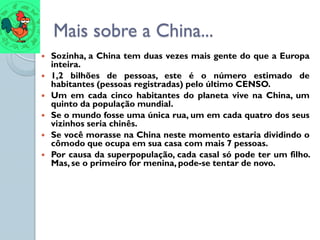 Mais sobre a China...
   Sozinha, a China tem duas vezes mais gente do que a Europa
    inteira.
   1,2 bilhões de pessoas, este é o número estimado de
    habitantes (pessoas registradas) pelo último CENSO.
   Um em cada cinco habitantes do planeta vive na China, um
    quinto da população mundial.
   Se o mundo fosse uma única rua, um em cada quatro dos seus
    vizinhos seria chinês.
   Se você morasse na China neste momento estaria dividindo o
    cômodo que ocupa em sua casa com mais 7 pessoas.
   Por causa da superpopulação, cada casal só pode ter um filho.
    Mas, se o primeiro for menina, pode-se tentar de novo.
 