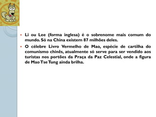    Li ou Lee (forma inglesa) é o sobrenome mais comum do
    mundo. Só na China existem 87 milhões deles.
   O célebre Livro Vermelho de Mao, espécie de cartilha do
    comunismo chinês, atualmente só serve para ser vendido aos
    turistas nos portões da Praça da Paz Celestial, onde a figura
    de Mao Tse Tung ainda brilha.
 