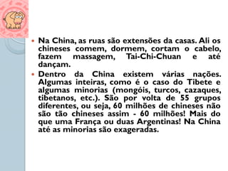    Na China, as ruas são extensões da casas. Ali os
    chineses comem, dormem, cortam o cabelo,
    fazem massagem, Tai-Chi-Chuan e até
    dançam.
   Dentro da China existem várias nações.
    Algumas inteiras, como é o caso do Tibete e
    algumas minorias (mongóis, turcos, cazaques,
    tibetanos, etc.). São por volta de 55 grupos
    diferentes, ou seja, 60 milhões de chineses não
    são tão chineses assim - 60 milhões! Mais do
    que uma França ou duas Argentinas! Na China
    até as minorias são exageradas.
 