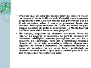    Imaginar que um país tão grande assim (o terceiro maior
    do mundo só atrás da Rússia e do Canadá) tenha a mesma
    geografia de norte a sul é o mesmo que generalizar que no
    Brasil só existe selva. É um erro grosseiro. Tanto das
    curiosas formações rochosas de Guilin, no oeste do país,
    quanto da maior de todas as montanhas - o Monte Everest
    - a China tem várias faces em sua geografia.
   No campo, enquanto os chineses passavam fome, no
    interior do governo os membros do partido gozavam de
    inúmeros privilégios, sempre protegidos por um forte
    esquema de segurança. Vem daí a malfadada tradição
    chinesa de burocracia, opressão e hábitos alimentares,
    digamos, no mínimo estranhos. De cachorros inteiros a
    patas de camelos (as de ursos foram proibidas), os
    chineses comem tudo o que tenha quatro pernas e não
    seja mesa, e que voe e não seja avião.
 