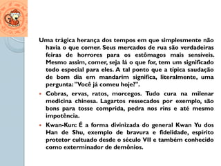 Uma trágica herança dos tempos em que simplesmente não
  havia o que comer. Seus mercados de rua são verdadeiras
  feiras de horrores para os estômagos mais sensíveis.
  Mesmo assim, comer, seja lá o que for, tem um significado
  todo especial para eles. A tal ponto que a típica saudação
  de bom dia em mandarim significa, literalmente, uma
  pergunta: "Você já comeu hoje?".
 Cobras, ervas, ratos, morcegos. Tudo cura na milenar
  medicina chinesa. Lagartos ressecados por exemplo, são
  bons para tosse comprida, pedra nos rins e até mesmo
  impotência.
 Kwan-Kun: É a forma divinizada do general Kwan Yu dos
  Han de Shu, exemplo de bravura e fidelidade, espírito
  protetor cultuado desde o século VII e também conhecido
  como exterminador de demônios.
 