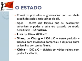 O ESTADO
   Primeiros povoados – governados por um chefe
    escolhidos pelos mais velhos do clã.
   Após – chefes das famílias que se destacavam
    assumiam o poder e esse era passado de modo
    hereditário – Dinastias.
   Hsia ou Hia – 2000 a.C.
   Shang ou Chang – 1500 a.C – nesse período –
    cidades com atividades comerciais e disputas entre
    as famílias por terras férteis.
   China – 1000 a.C – dividida em vários reinos, com
    poder local forte.
 