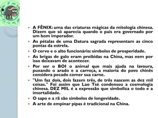    A FÊNIX: uma das criaturas mágicas da mitologia chinesa.
    Dizem que só aparecia quando o país era governado por
    um bom imperador.
   As pétalas de uma Datura sagrada representam as cinco
    pontas da estrela.
   O cervo e o alto funcionário: símbolos de prosperidade.
   As brigas de galo eram proibidas na China, mas nem por
    isso deixavam de acontecer.
   Por ser o BOI o animal que mais ajuda na lavoura,
    puxando o arado e a carroça, a maioria do povo chinês
    considera pecado comer sua carne.
   "Um faz dois, dois fazem três, de três nascem as dez mil
    coisas." Foi assim que Lao Tsé condensou a cosmologia
    chinesa. DEZ MIL é a expressão que simboliza o todo e a
    imortalidade.
   O sapo e a rã são símbolos de longevidade.
   A arte de empinar pipas é tradicional na China.
 