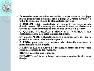    As moedas com desenhos de cavalos faziam parte de um jogo
    muito popular nas dinastias Tang e Song. O Grande Amarelo e
    Olho de Peixe são nomes de alguns destes cavalos.
   O QUI-LIN chinês equivaleria ao unicórnio europeu, cavalo
    dotado de um chifre pontiagudo no meio da testa, se não fosse o
    fato de aparecer com dois ou três chifres de vez em quando.
   O QUI-LIN, o DRAGÃO, a FÊNIX e a TARTARUGA são
    conhecidos como os quatro animais fabulosos.
   Em chinês, PEIXE e abundância têm o mesmo som, por isso o
    primeiro se tornou símbolo da segunda.
   A PEGA, para nós uma espécie de pintassilgo-do-mato, é
    portadora de muita alegria.
   A Lebre da Lua e o Corvo do Sol andam juntos na simbologia
    chinesa, significando longevidade.
   TIGRE, o protetor dos tesouros.
   ELEFANTE, sinônimo de bons presságios e realização dos seus
    desejos.
 