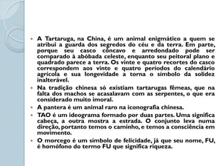    A Tartaruga, na China, é um animal enigmático a quem se
    atribui a guarda dos segredos do céu e da terra. Em parte,
    porque seu casco côncavo e arredondado pode ser
    comparado à abóbada celeste, enquanto seu peitoral plano e
    quadrado parece a terra. Os vinte e quatro recortes do casco
    correspondem aos vinte e quatro períodos do calendário
    agrícola e sua longevidade a torna o símbolo da solidez
    inalterável.
   Na tradição chinesa só existiam tartarugas fêmeas, que na
    falta dos machos se acasalavam com as serpentes, o que era
    considerado muito imoral.
   A pantera é um animal raro na iconografia chinesa.
   TAO é um ideograma formado por duas partes. Uma significa
    cabeça, a outra mostra a estrada. O conjunto leva numa
    direção, portanto temos o caminho, e temos a consciência em
    movimento.
   O morcego é um símbolo de felicidade, já que seu nome, FU,
    é homófono do termo FU que significa riqueza.
 