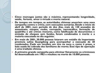  Cinco morcegos juntos são o máximo, representando: longevidade,
  saúde, fortuna, amor à virtude e morte natural.
 De tempos em tempos, as autoridades chinesas anunciam uma nova
  campanha contra o crime, com execuções sumárias. Desde o início de
  abril de 2001, num período de dez dias, mais de 120 acusados de
  assassinato, estupro, roubo, corrupção, narcotráfico, formação de
  quadrilha e até crimes menores, como falsificação de documentos e
  emissão de cheques sem fundos, foram condenados à morte e a
  maioria executada no dia seguinte.
 Em maio de 2001, 30.000 pessoas lotaram um estádio da importante
  província sulina Guangdong para acompanhar a execução de 28
  condenados. Cada um recebeu um tiro na nuca e, como é praxe, a
  bala usada foi cobrada dos familiares do morto. Esse tipo de operação
  é uma tradição chinesa.
 A primeira grande campanha para eliminar fisicamente os criminosos
  foi desencadeada em 1983 e resultou na morte de 10.000 pessoas.
 