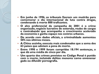    Em junho de 1996, os tribunais fizeram um mutirão para
    comemorar o dia internacional de luta contra drogas,
    condenando à morte 800 traficantes.
   O alvo preferencial da campanha de 2001 é o crime
    organizado, negócio lucrativo de extorsão, roubo de cargas
    e contrabando que acompanha o crescimento acelerado
    da economia e ganha espaço nos centros urbanos.
   De acordo com dados oficiais, a criminalidade aumentou
    50% nos últimos meses.
   A China sozinha, executa mais condenados que a soma dos
    63 países que adotam a pena de morte.
   Entre 1990 e 1999 foram cumpridas 18.194 sentenças, o
    que dá uma média de cinco por dia.
   Um quarto dos crimes previstos no Código Penal é punido
    com a morte, incluindo delitos menores como envenenar
    gado ou difundir pornografia.
 