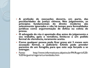    A profusão de execuções decorre, em parte, das
    peculiaridades da justiça chinesa. Nos julgamentos, os
    princípios fundamentais do direito moderno são
    solenemente ignorados e não há tempo para formalidades
    jurídicas como argumentação de defesa ou coleta de
    provas.
   O advogado do réu é apontado dias antes do julgamento e
    seu trabalho, após o veredicto, limita-se a um pedido
    formal de clemência, raramente aceito.
   Como qualquer pessoa pode ficar presa até 3 meses sem
    acusação formal, o Judiciário Chinês pode prender
    parentes de um foragido, para que este seja forçado a se
    entregar.
   Fonte:      http://www.informaticano.objetivo.br/PA/Rogerio%20-
    %20Vergueiro/rogerio/curiosidades.htm
 