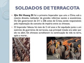 SOLDADOS DE TERRACOTA
   Qin Shi Huang Di foi o primeiro Imperador que uniu a China sob a
    mesma dinastia, realizador de grandes reformas sociais e econômicas.
    Os Qin governaram de 211 a 206 antes de Cristo, sendo responsáveis
    pela implantação do conceito de império entre os chineses.
   O Imperador faleceu há mais de 2 mil anos e foi sepultado junto a um
    exército de guerreiros de terracota, cuja principal missão era zelar por
    ele no além. Os chineses acreditavam na continuação da vida na terra,
    após a morte...
 