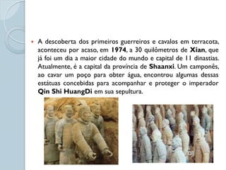   A descoberta dos primeiros guerreiros e cavalos em terracota,
    aconteceu por acaso, em 1974, a 30 quilômetros de Xian, que
    já foi um dia a maior cidade do mundo e capital de 11 dinastias.
    Atualmente, é a capital da província de Shaanxi. Um camponês,
    ao cavar um poço para obter água, encontrou algumas dessas
    estátuas concebidas para acompanhar e proteger o imperador
    Qin Shi HuangDi em sua sepultura.
 