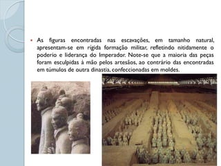    As figuras encontradas nas escavações, em tamanho natural,
    apresentam-se em rígida formação militar, refletindo nitidamente o
    poderio e liderança do Imperador. Note-se que a maioria das peças
    foram esculpidas à mão pelos artesãos, ao contrário das encontradas
    em túmulos de outra dinastia, confeccionadas em moldes.
 