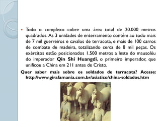    Todo o complexo cobre uma área total de 20.000 metros
    quadrados. As 3 unidades de enterramento contém ao todo mais
    de 7 mil guerreiros e cavalos de terracota, e mais de 100 carros
    de combate de madeira, totalizando cerca de 8 mil peças. Os
    exércitos estão posicionados 1.500 metros a leste do mausoléu
    do imperador Qin Shi Huangdi, o primeiro imperador, que
    unificou a China em 211 antes de Cristo.
Quer saber mais sobre os soldados de terracota? Acesse:
 http://www.girafamania.com.br/asiatico/china-soldados.htm
 