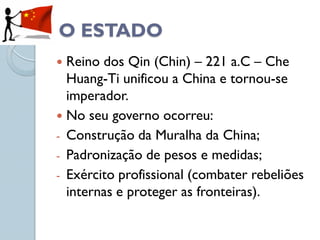 O ESTADO
 Reino dos Qin (Chin) – 221 a.C – Che
  Huang-Ti unificou a China e tornou-se
  imperador.
 No seu governo ocorreu:
- Construção da Muralha da China;
- Padronização de pesos e medidas;
- Exército profissional (combater rebeliões
  internas e proteger as fronteiras).
 