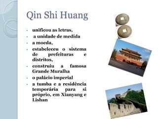 Qin Shi Huang
•   unificou as letras,
•    a unidade de medida
•   a moeda,
•   estabeleceu o sistema
    de      prefeituras   e
    distritos,
•   construiu a famosa
    Grande Muralha
•   o palácio imperial
•   a tumba e a residência
    temporária      para si
    próprio, em Xianyang e
    Lishan
 
