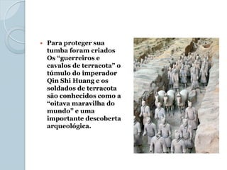    Para proteger sua
    tumba foram criados
    Os “guerreiros e
    cavalos de terracota” o
    túmulo do imperador
    Qin Shi Huang e os
    soldados de terracota
    são conhecidos como a
    “oitava maravilha do
    mundo” e uma
    importante descoberta
    arqueológica.
 