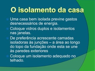  Uma casa bem isolada previne gastos
  desnecessários de energia.
 Coloque vidros duplos e isolamentos
  nas janelas.
 De preferência acrescente camadas
  isoladoras às junções – a área ao longo
  do topo da fundação onde esta se une
  às paredes exteriores
 Coloque um isolamento adequado no
  telhado.
 